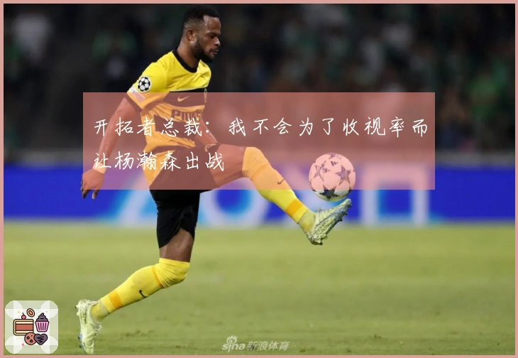 开拓者总裁:我不会为了收视率而让杨瀚森出战