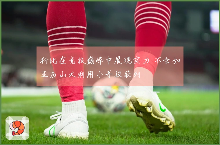 科比在竞技巅峰中展现实力 不会如亚历山大利用小手段获利