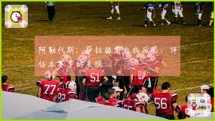 阿勒代斯:萨拉赫需自我反思,评估本赛季的表现